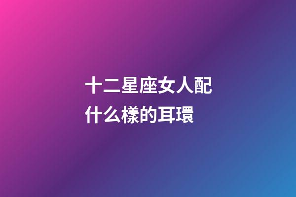 十二星座女人配什么樣的耳環-第1張-星座運勢-玄機派