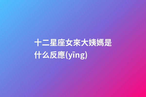十二星座女來大姨媽是什么反應(yīng)