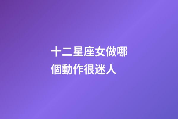 十二星座女做哪個動作很迷人-第1張-星座運勢-玄機派