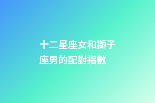 十二星座女和獅子座男的配對指數-第1張-星座運勢-玄機派