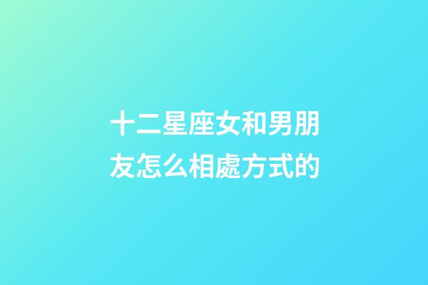 十二星座女和男朋友怎么相處方式的-第1張-星座運勢-玄機派