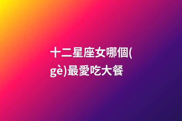 十二星座女哪個(gè)最愛吃大餐-第1張-星座運(yùn)勢(shì)-玄機(jī)派