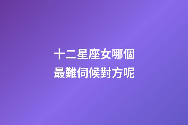 十二星座女哪個最難伺候對方呢-第1張-星座運勢-玄機派