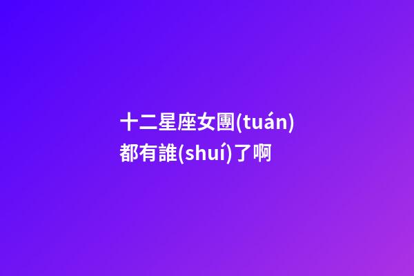 十二星座女團(tuán)都有誰(shuí)了啊-第1張-星座運(yùn)勢(shì)-玄機(jī)派