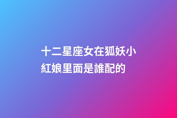 十二星座女在狐妖小紅娘里面是誰配的-第1張-星座運勢-玄機派