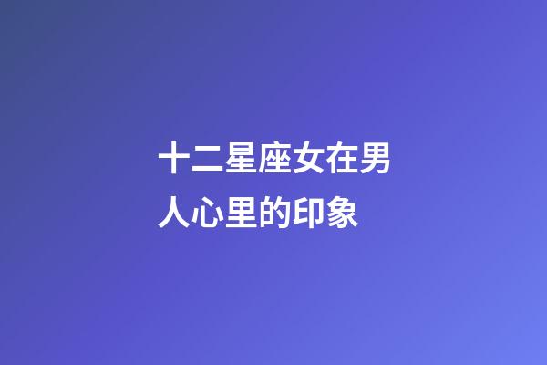 十二星座女在男人心里的印象-第1張-星座運勢-玄機派