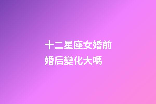 十二星座女婚前婚后變化大嗎-第1張-星座運勢-玄機派