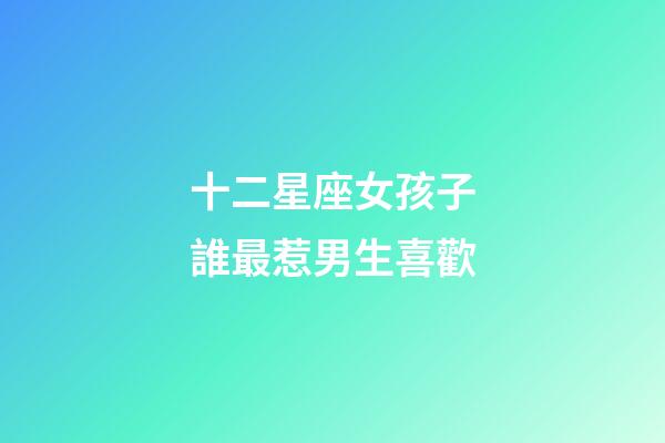 十二星座女孩子誰最惹男生喜歡-第1張-星座運勢-玄機派
