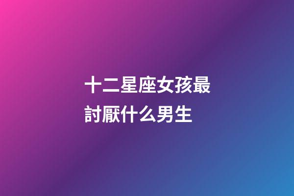 十二星座女孩最討厭什么男生-第1張-星座運勢-玄機派