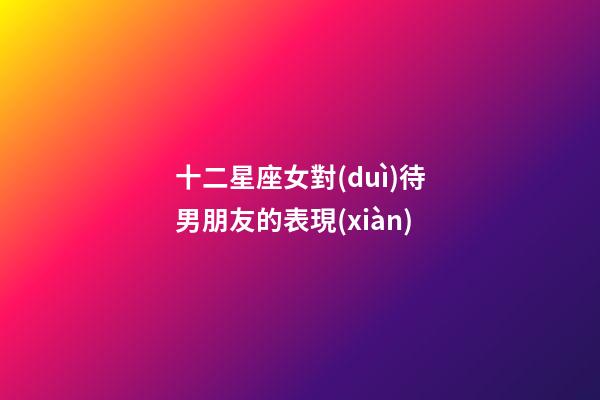 十二星座女對(duì)待男朋友的表現(xiàn)-第1張-星座運(yùn)勢(shì)-玄機(jī)派
