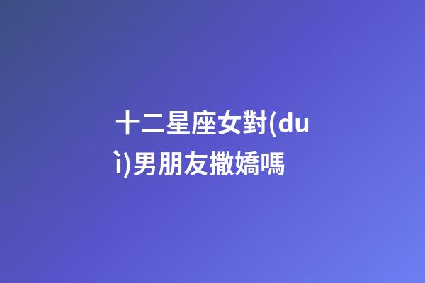 十二星座女對(duì)男朋友撒嬌嗎-第1張-星座運(yùn)勢(shì)-玄機(jī)派