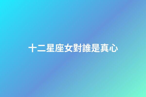 十二星座女對誰是真心-第1張-星座運勢-玄機派