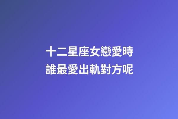 十二星座女戀愛時誰最愛出軌對方呢-第1張-星座運勢-玄機派