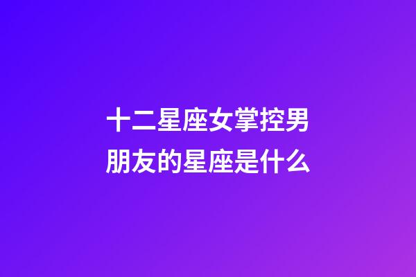 十二星座女掌控男朋友的星座是什么-第1張-星座運勢-玄機派