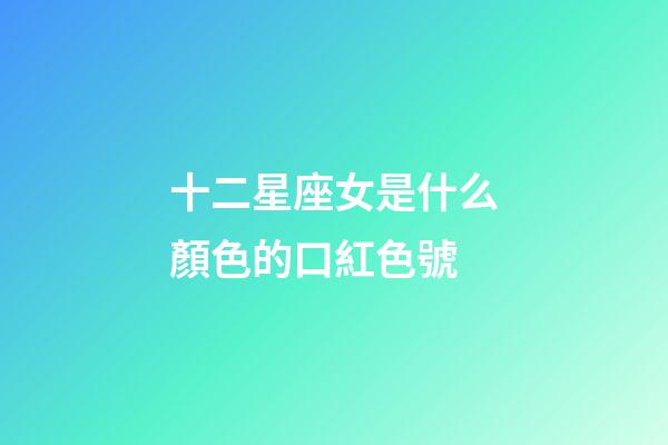 十二星座女是什么顏色的口紅色號-第1張-星座運勢-玄機派