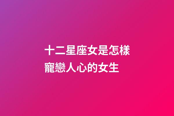 十二星座女是怎樣寵戀人心的女生-第1張-星座運勢-玄機派