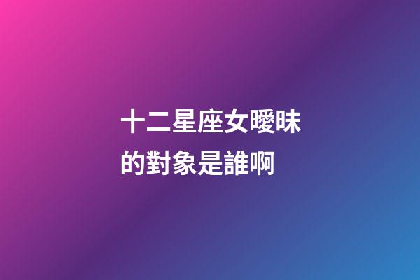 十二星座女曖昧的對象是誰啊-第1張-星座運勢-玄機派