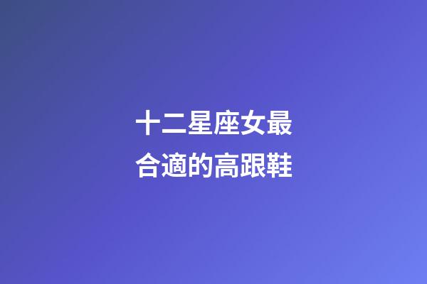 十二星座女最合適的高跟鞋-第1張-星座運勢-玄機派