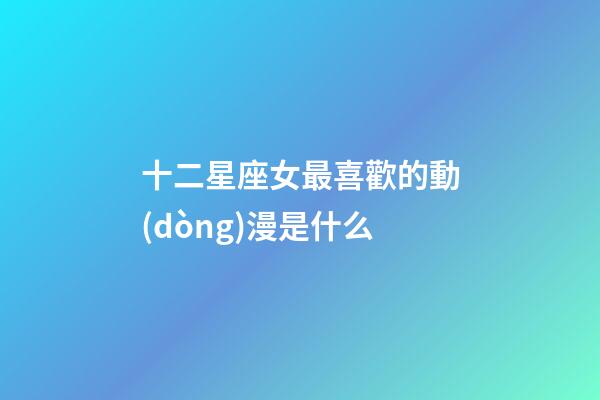 十二星座女最喜歡的動(dòng)漫是什么-第1張-星座運(yùn)勢(shì)-玄機(jī)派
