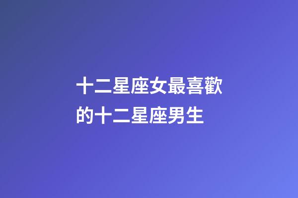 十二星座女最喜歡的十二星座男生-第1張-星座運勢-玄機派