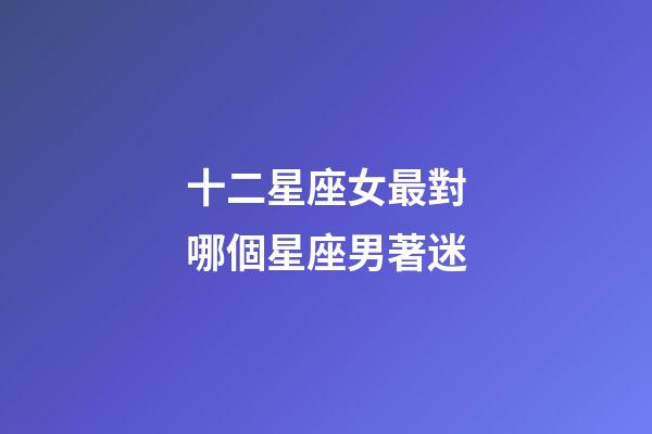 十二星座女最對哪個星座男著迷-第1張-星座運勢-玄機派
