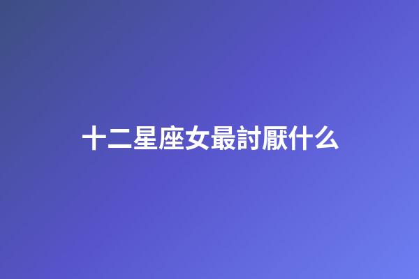 十二星座女最討厭什么-第1張-星座運(yùn)勢-玄機(jī)派
