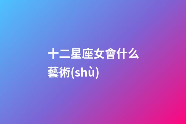 十二星座女會什么藝術(shù)-第1張-星座運勢-玄機派