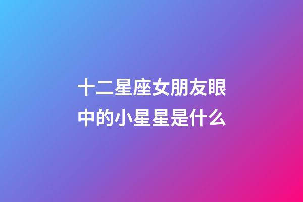 十二星座女朋友眼中的小星星是什么-第1張-星座運(yùn)勢(shì)-玄機(jī)派