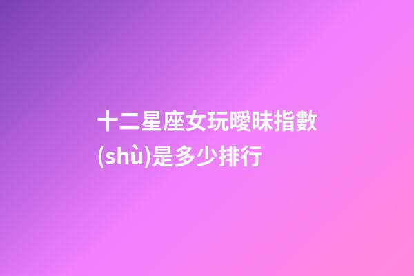 十二星座女玩曖昧指數(shù)是多少排行-第1張-星座運(yùn)勢-玄機(jī)派