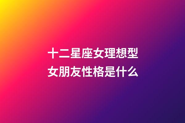 十二星座女理想型女朋友性格是什么-第1張-星座運勢-玄機派