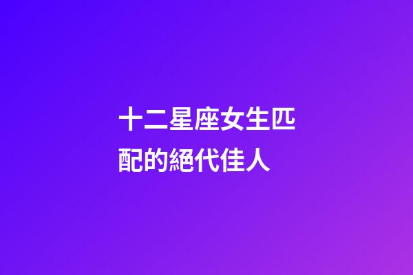 十二星座女生匹配的絕代佳人-第1張-星座運勢-玄機派