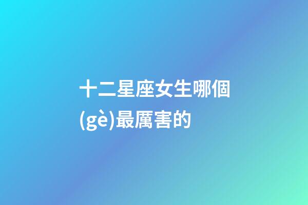 十二星座女生哪個(gè)最厲害的-第1張-星座運(yùn)勢-玄機(jī)派