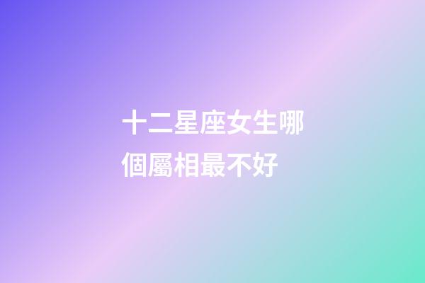 十二星座女生哪個屬相最不好-第1張-星座運勢-玄機派