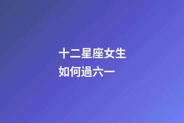 十二星座女生如何過六一-第1張-星座運勢-玄機派