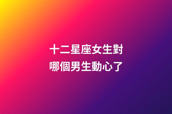 十二星座女生對哪個男生動心了-第1張-星座運勢-玄機派