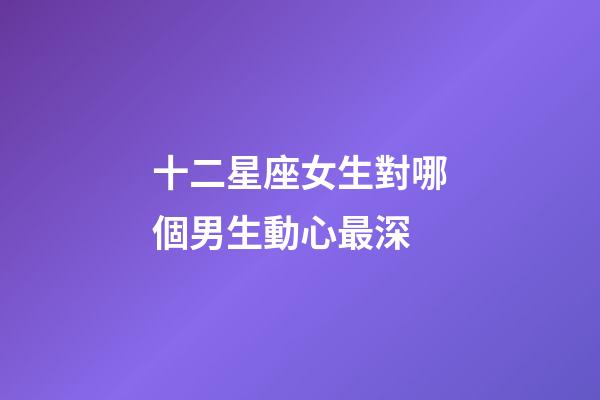 十二星座女生對哪個男生動心最深-第1張-星座運勢-玄機派