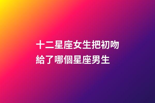 十二星座女生把初吻給了哪個星座男生-第1張-星座運勢-玄機派