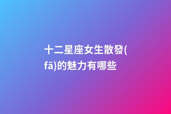 十二星座女生散發(fā)的魅力有哪些-第1張-星座運(yùn)勢(shì)-玄機(jī)派