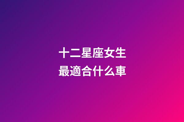 十二星座女生最適合什么車-第1張-星座運(yùn)勢(shì)-玄機(jī)派