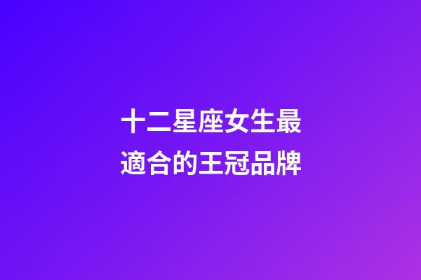 十二星座女生最適合的王冠品牌-第1張-星座運勢-玄機派