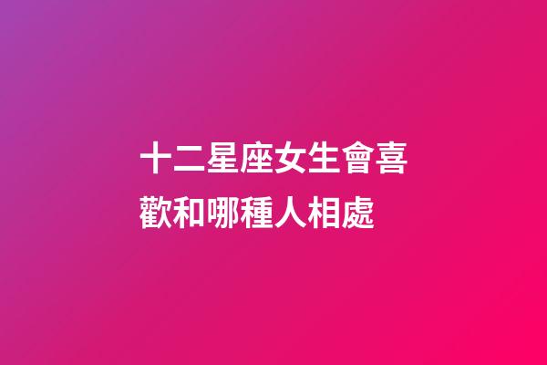 十二星座女生會喜歡和哪種人相處-第1張-星座運勢-玄機派