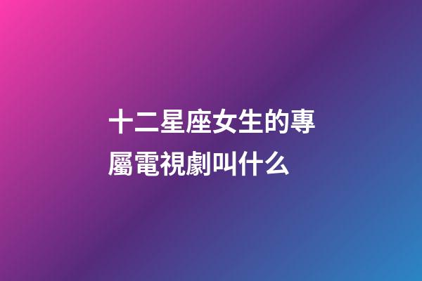 十二星座女生的專屬電視劇叫什么-第1張-星座運勢-玄機派