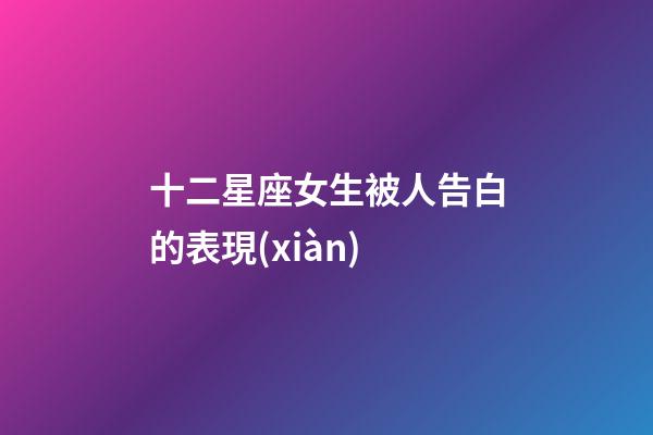 十二星座女生被人告白的表現(xiàn)-第1張-星座運(yùn)勢-玄機(jī)派