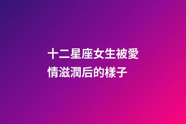 十二星座女生被愛情滋潤后的樣子-第1張-星座運勢-玄機派