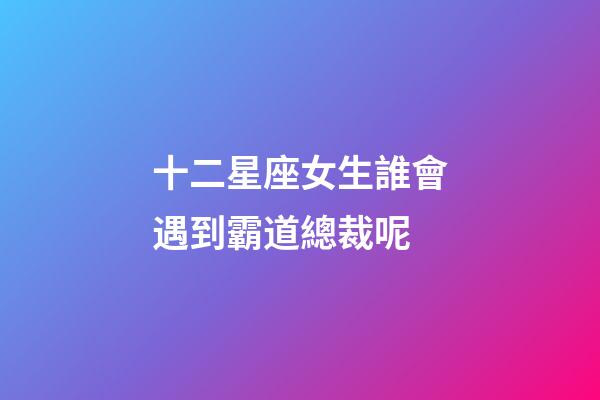 十二星座女生誰會遇到霸道總裁呢-第1張-星座運勢-玄機派