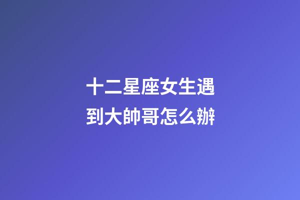 十二星座女生遇到大帥哥怎么辦-第1張-星座運勢-玄機派