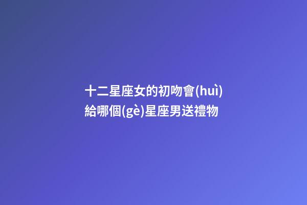 十二星座女的初吻會(huì)給哪個(gè)星座男送禮物-第1張-星座運(yùn)勢(shì)-玄機(jī)派