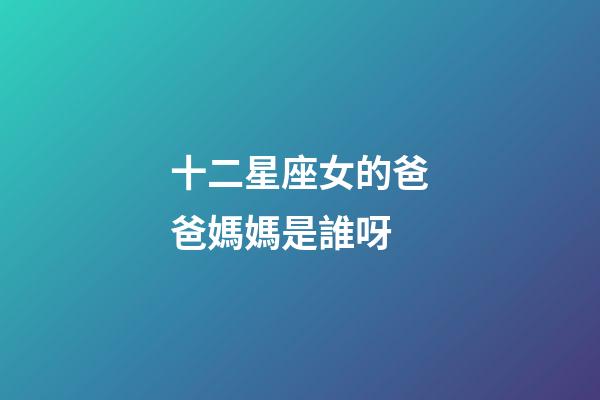 十二星座女的爸爸媽媽是誰呀-第1張-星座運勢-玄機派