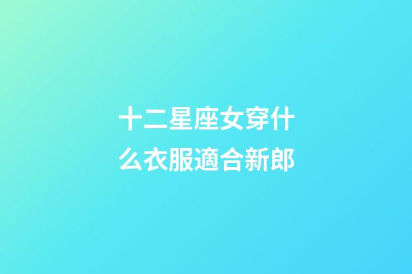 十二星座女穿什么衣服適合新郎-第1張-星座運勢-玄機派