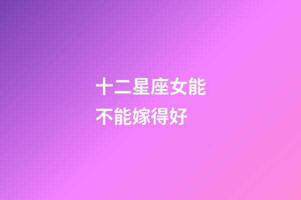 十二星座女能不能嫁得好-第1張-星座運勢-玄機派